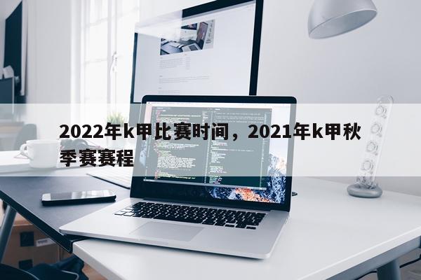 2022年k甲比赛时间，2021年k甲秋季赛赛程
