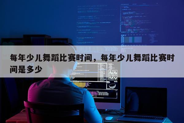 每年少儿舞蹈比赛时间，每年少儿舞蹈比赛时间是多少
