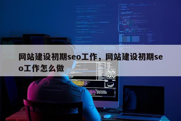 网站建设初期seo工作，网站建设初期seo工作怎么做