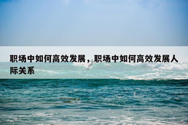 职场中如何高效发展，职场中如何高效发展人际关系