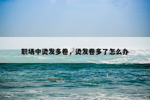 职场中烫发多卷，烫发卷多了怎么办