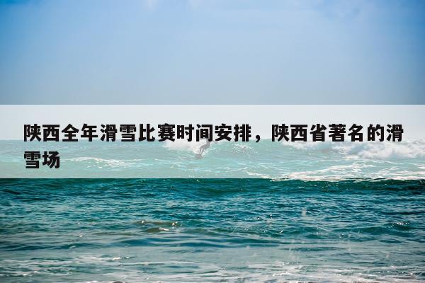 陕西全年滑雪比赛时间安排，陕西省著名的滑雪场