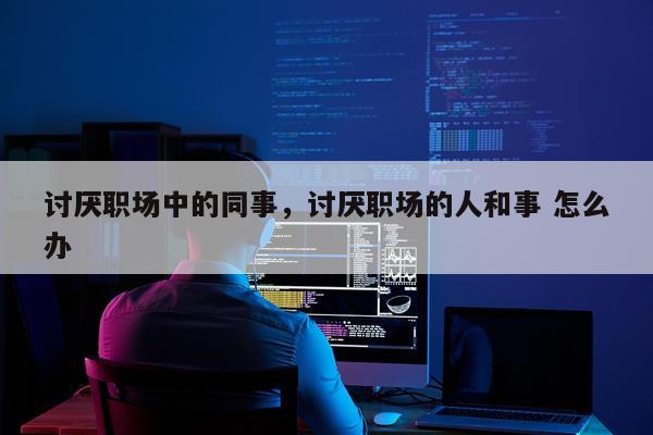 讨厌职场中的同事，讨厌职场的人和事 怎么办