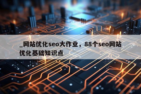 _网站优化seo大作业，88个seo网站优化基础知识点