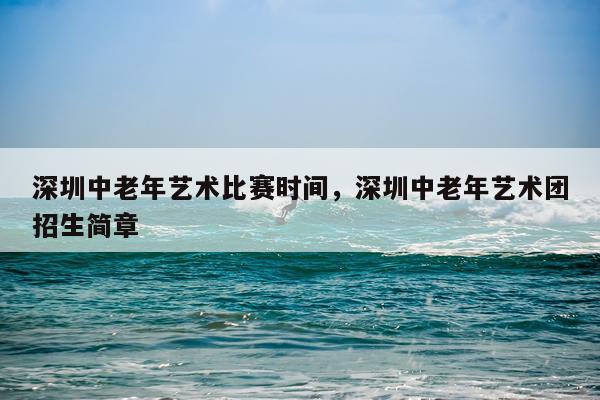 深圳中老年艺术比赛时间，深圳中老年艺术团招生简章