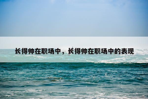 长得帅在职场中,长得帅在职场中的表现