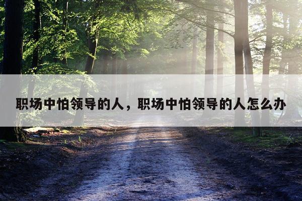 职场中怕领导的人，职场中怕领导的人怎么办