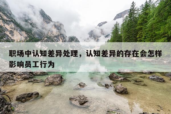 职场中认知差异处理，认知差异的存在会怎样影响员工行为