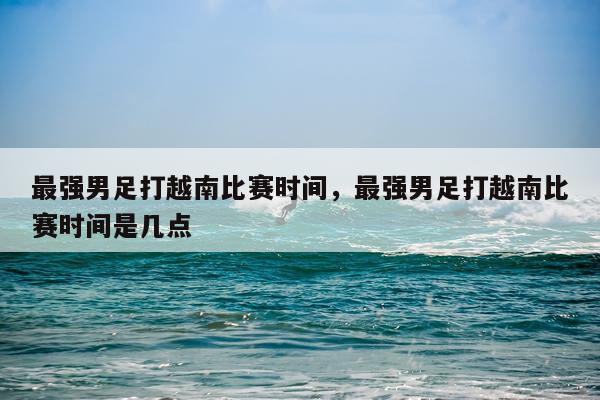 最强男足打越南比赛时间，最强男足打越南比赛时间是几点