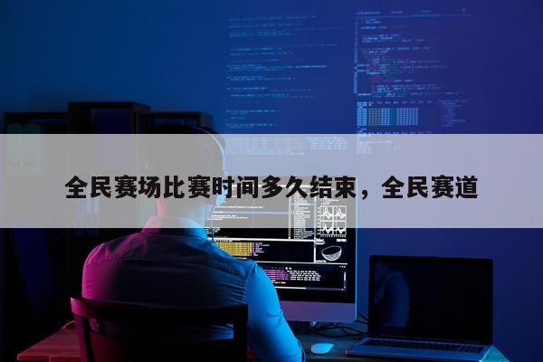 全民赛场比赛时间多久结束，全民赛道
