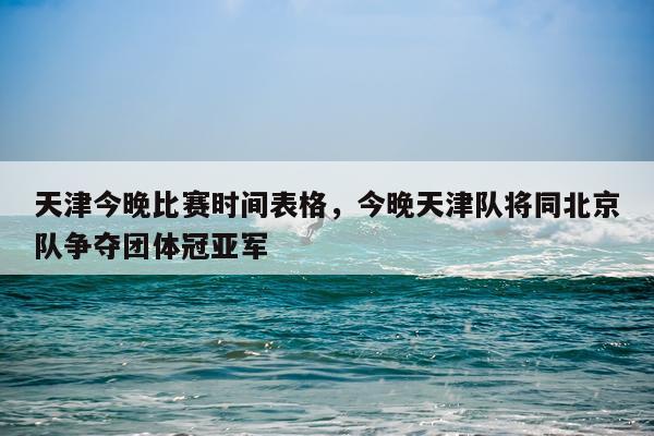 天津今晚比赛时间表格，今晚天津队将同北京队争夺团体冠亚军