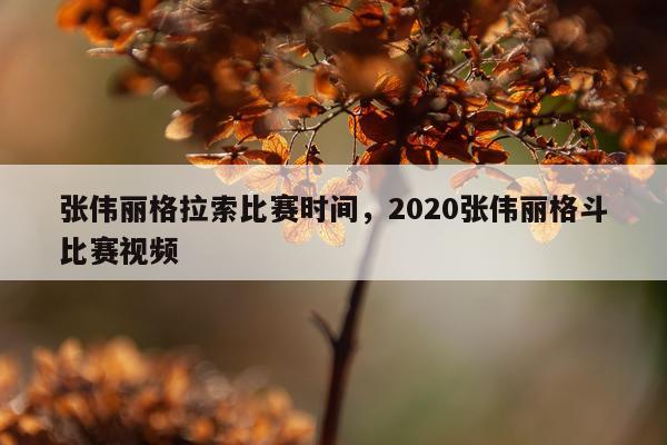 张伟丽格拉索比赛时间，2020张伟丽格斗比赛视频