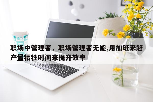 职场中管理者，职场管理者无能,用加班来赶产量牺牲时间来提升效率