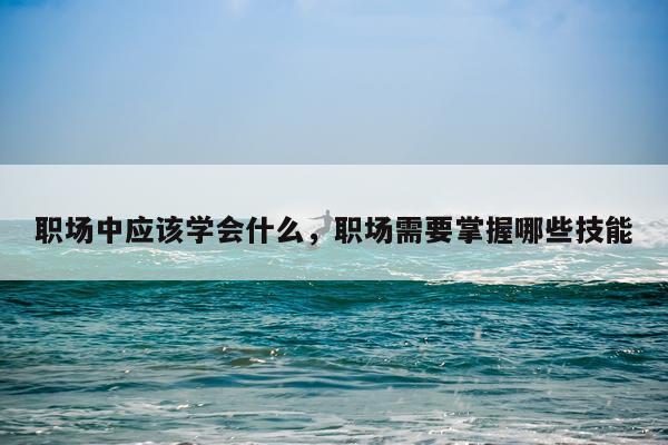 职场中应该学会什么，职场需要掌握哪些技能
