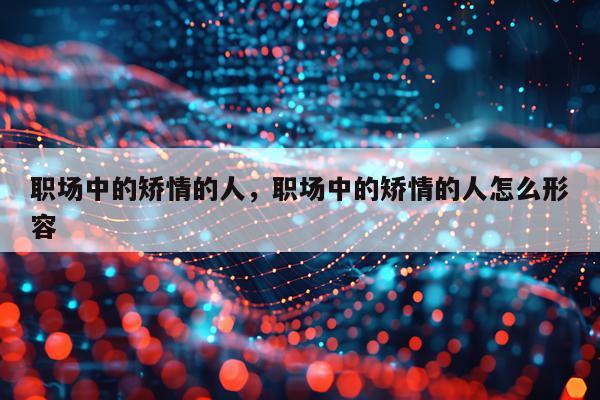 职场中的矫情的人，职场中的矫情的人怎么形容