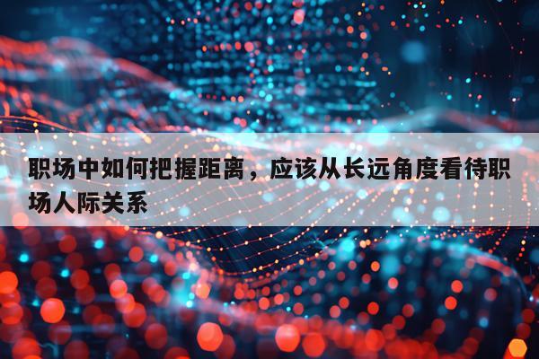职场中如何把握距离，应该从长远角度看待职场人际关系