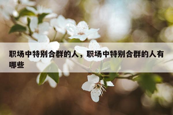 职场中特别合群的人，职场中特别合群的人有哪些