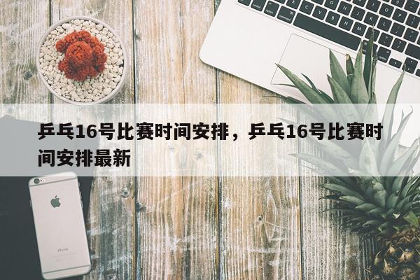 乒乓16号比赛时间安排，乒乓16号比赛时间安排最新