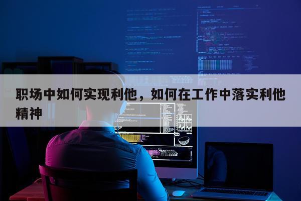 职场中如何实现利他，如何在工作中落实利他精神
