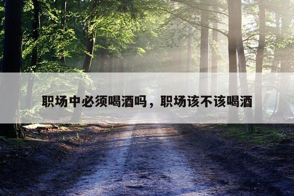 职场中必须喝酒吗，职场该不该喝酒