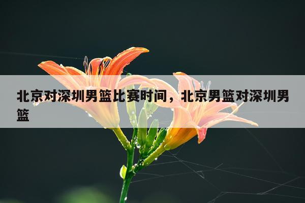 北京对深圳男篮比赛时间，北京男篮对深圳男篮