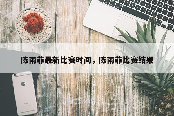 陈雨菲最新比赛时间，陈雨菲比赛结果