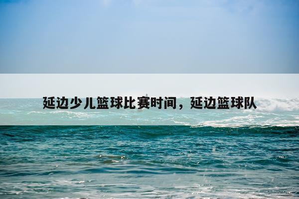 延边少儿篮球比赛时间，延边篮球队