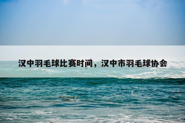 汉中羽毛球比赛时间,汉中市羽毛球协会