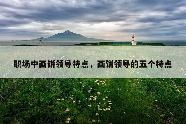 职场中画饼领导特点，画饼领导的五个特点