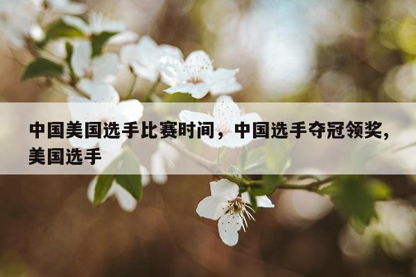 中国美国选手比赛时间，中国选手夺冠领奖,美国选手