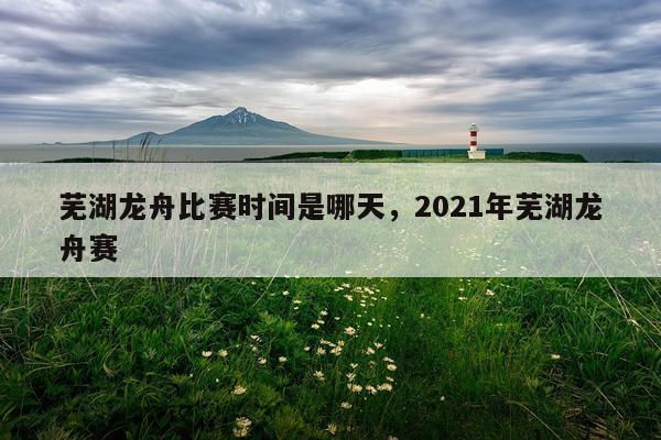 芜湖龙舟比赛时间是哪天，2021年芜湖龙舟赛