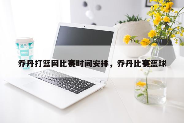 乔丹打篮网比赛时间安排，乔丹比赛篮球