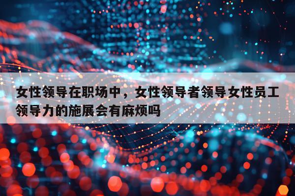 女性领导在职场中，女性领导者领导女性员工领导力的施展会有麻烦吗
