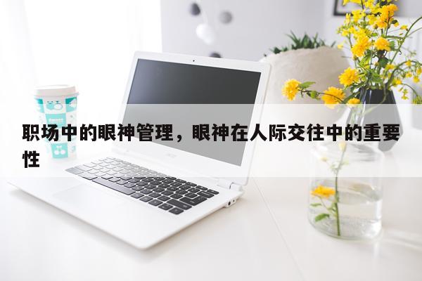 职场中的眼神管理，眼神在人际交往中的重要性