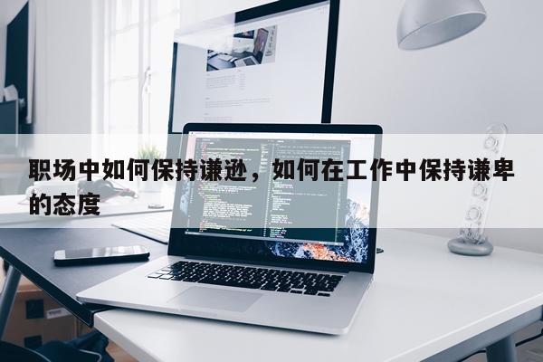 职场中如何保持谦逊，如何在工作中保持谦卑的态度