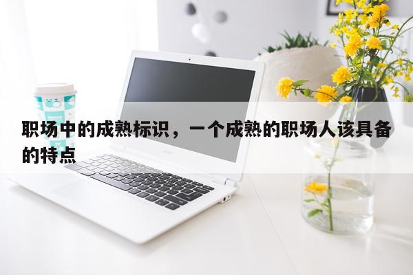 职场中的成熟标识，一个成熟的职场人该具备的特点