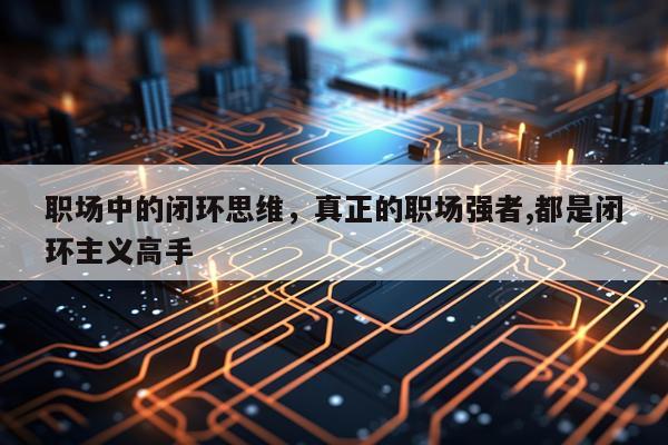 职场中的闭环思维，真正的职场强者,都是闭环主义高手