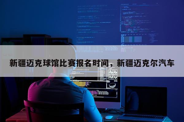 新疆迈克球馆比赛报名时间,新疆迈克尔汽车