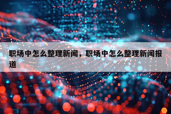 职场中怎么整理新闻，职场中怎么整理新闻报道