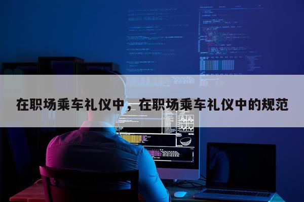 在职场乘车礼仪中，在职场乘车礼仪中的规范
