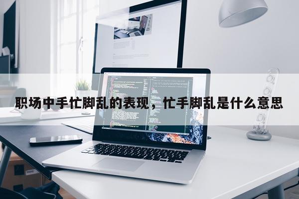 职场中手忙脚乱的表现，忙手脚乱是什么意思