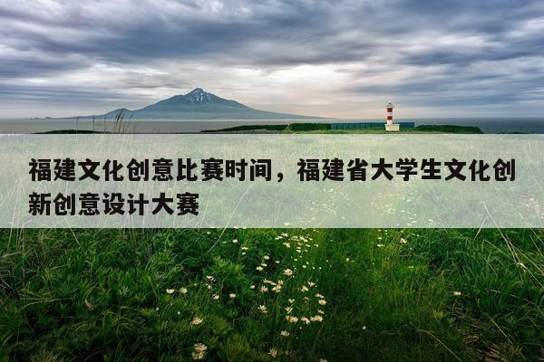 福建文化创意比赛时间,福建省大学生文化创新创意设计大赛