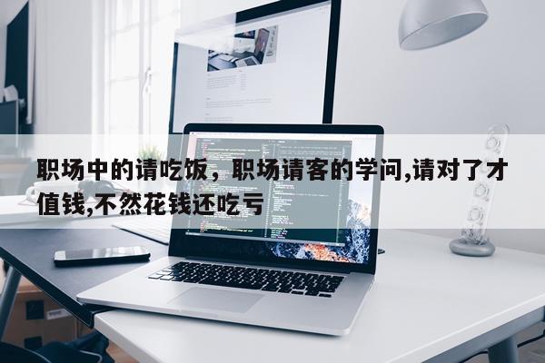 职场中的请吃饭，职场请客的学问,请对了才值钱,不然花钱还吃亏
