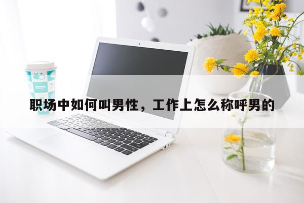职场中如何叫男性，工作上怎么称呼男的