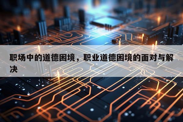 职场中的道德困境，职业道德困境的面对与解决