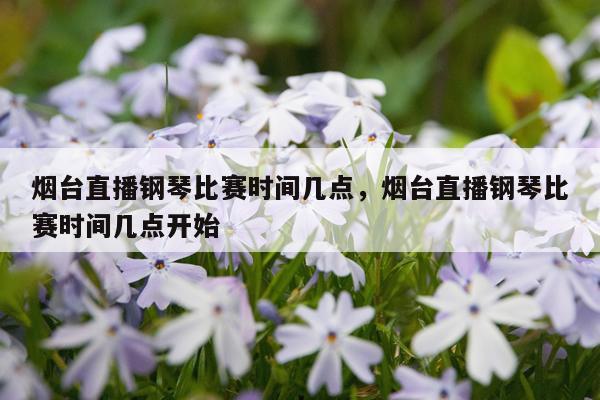 烟台直播钢琴比赛时间几点,烟台直播钢琴比赛时间几点开始