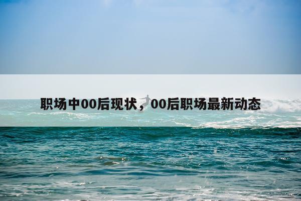 职场中00后现状，00后职场最新动态