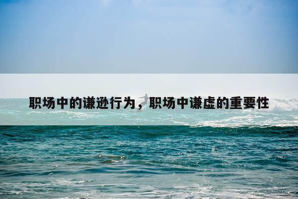 职场中的谦逊行为，职场中谦虚的重要性