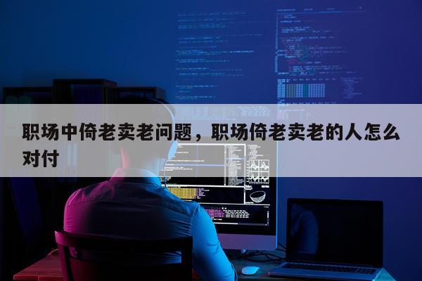 职场中倚老卖老问题，职场倚老卖老的人怎么对付