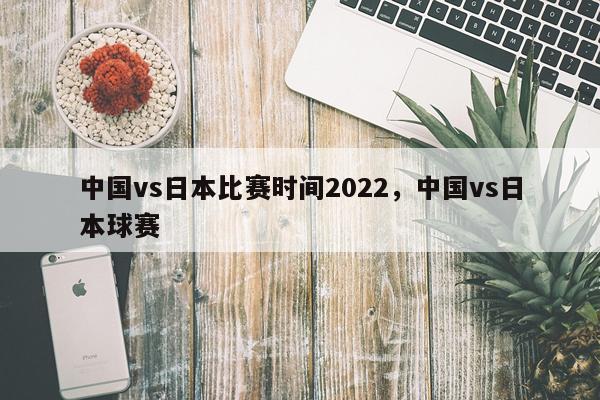 中国vs日本比赛时间2022,中国vs日本球赛